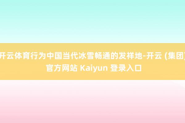 开云体育行为中国当代冰雪畅通的发祥地-开云 (集团) 官方网站 Kaiyun 登录入口