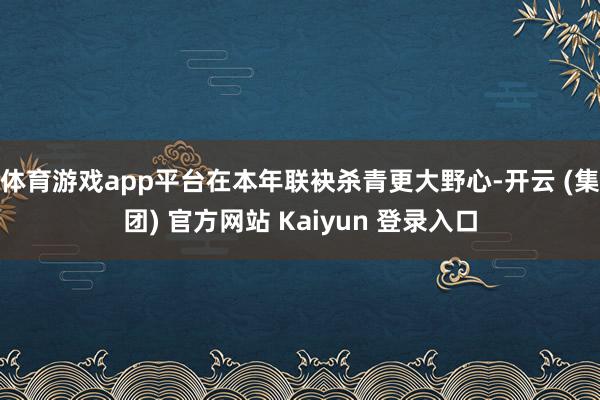 体育游戏app平台在本年联袂杀青更大野心-开云 (集团) 官方网站 Kaiyun 登录入口