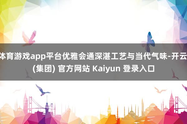 体育游戏app平台优雅会通深湛工艺与当代气味-开云 (集团) 官方网站 Kaiyun 登录入口