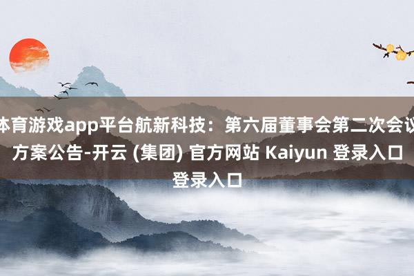 体育游戏app平台航新科技：第六届董事会第二次会议方案公告-开云 (集团) 官方网站 Kaiyun 登录入口