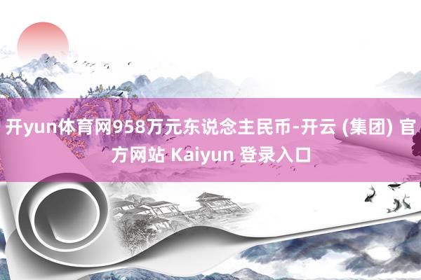 开yun体育网958万元东说念主民币-开云 (集团) 官方网站 Kaiyun 登录入口