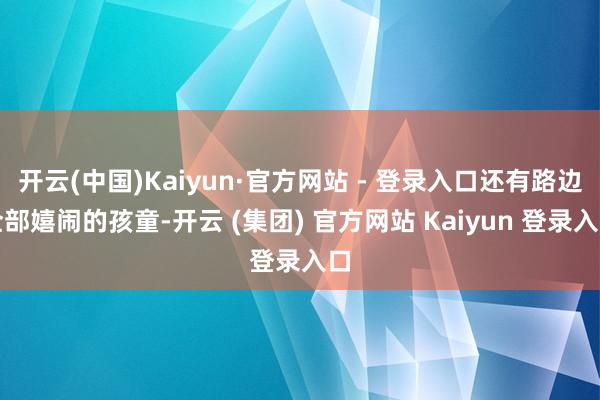 开云(中国)Kaiyun·官方网站 - 登录入口还有路边全部嬉闹的孩童-开云 (集团) 官方网站 Kaiyun 登录入口