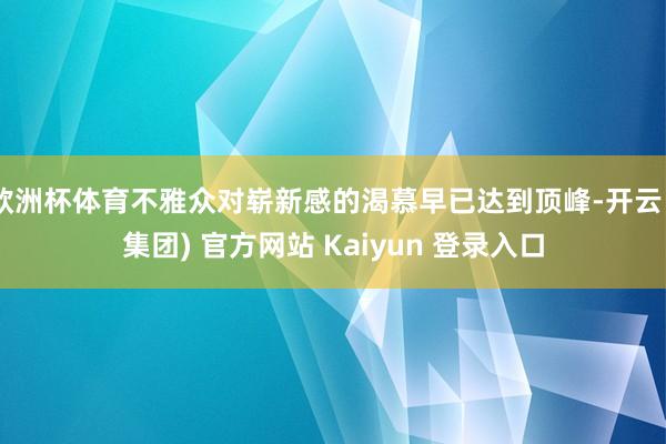 欧洲杯体育不雅众对崭新感的渴慕早已达到顶峰-开云 (集团) 官方网站 Kaiyun 登录入口