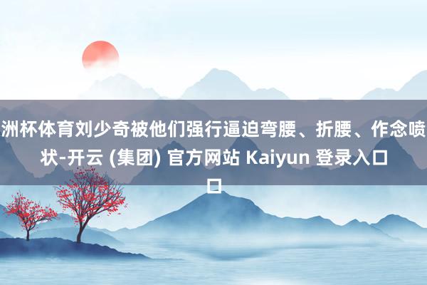欧洲杯体育刘少奇被他们强行逼迫弯腰、折腰、作念喷气状-开云 (集团) 官方网站 Kaiyun 登录入口