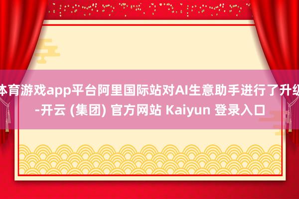 体育游戏app平台阿里国际站对AI生意助手进行了升级-开云 (集团) 官方网站 Kaiyun 登录入口