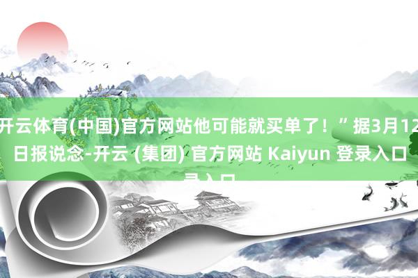 开云体育(中国)官方网站他可能就买单了！”据3月12日报说念-开云 (集团) 官方网站 Kaiyun 登录入口