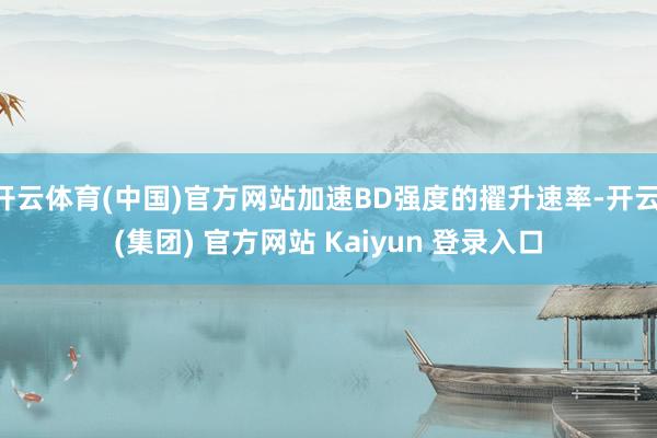 开云体育(中国)官方网站加速BD强度的擢升速率-开云 (集团) 官方网站 Kaiyun 登录入口