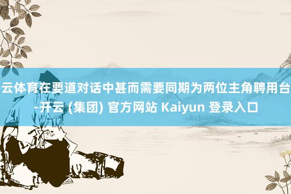开云体育在要道对话中甚而需要同期为两位主角聘用台词-开云 (集团) 官方网站 Kaiyun 登录入口