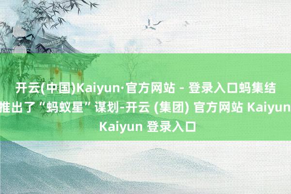 开云(中国)Kaiyun·官方网站 - 登录入口蚂集结团三年前推出了“蚂蚁星”谋划-开云 (集团) 官方网站 Kaiyun 登录入口