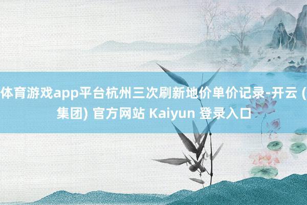 体育游戏app平台杭州三次刷新地价单价记录-开云 (集团) 官方网站 Kaiyun 登录入口