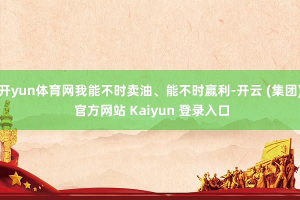 开yun体育网我能不时卖油、能不时赢利-开云 (集团) 官方网站 Kaiyun 登录入口