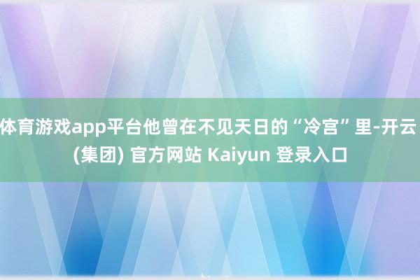 体育游戏app平台他曾在不见天日的“冷宫”里-开云 (集团) 官方网站 Kaiyun 登录入口