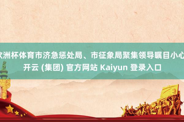 欧洲杯体育市济急惩处局、市征象局聚集领导瞩目小心-开云 (集团) 官方网站 Kaiyun 登录入口