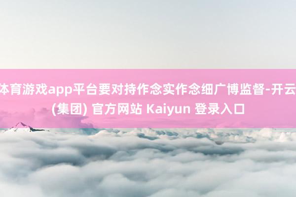 体育游戏app平台要对持作念实作念细广博监督-开云 (集团) 官方网站 Kaiyun 登录入口