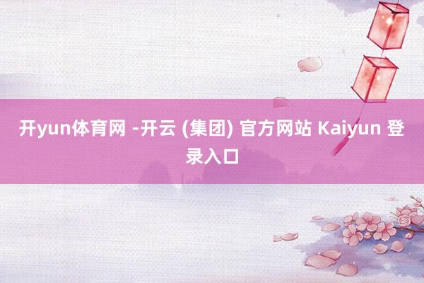 开yun体育网 -开云 (集团) 官方网站 Kaiyun 登录入口