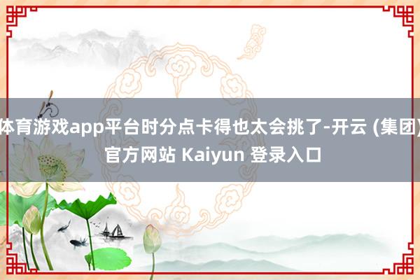 体育游戏app平台时分点卡得也太会挑了-开云 (集团) 官方网站 Kaiyun 登录入口