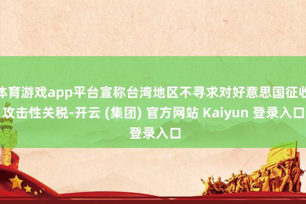 体育游戏app平台宣称台湾地区不寻求对好意思国征收攻击性关税-开云 (集团) 官方网站 Kaiyun 登录入口