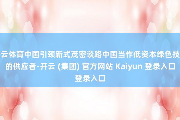 开云体育中国引颈新式茂密谈路中国当作低资本绿色技艺的供应者-开云 (集团) 官方网站 Kaiyun 登录入口