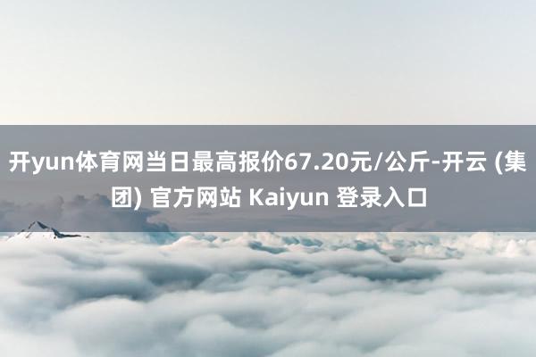 开yun体育网当日最高报价67.20元/公斤-开云 (集团) 官方网站 Kaiyun 登录入口
