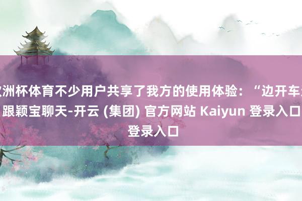 欧洲杯体育不少用户共享了我方的使用体验：“边开车边跟颖宝聊天-开云 (集团) 官方网站 Kaiyun 登录入口