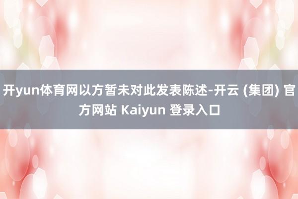 开yun体育网以方暂未对此发表陈述-开云 (集团) 官方网站 Kaiyun 登录入口