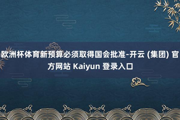 欧洲杯体育新预算必须取得国会批准-开云 (集团) 官方网站 Kaiyun 登录入口
