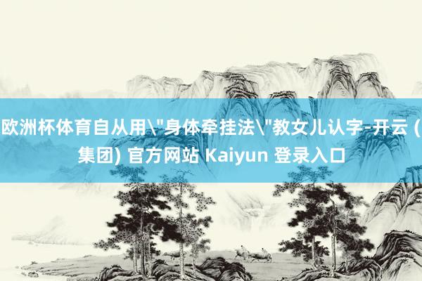 欧洲杯体育自从用＂身体牵挂法＂教女儿认字-开云 (集团) 官方网站 Kaiyun 登录入口