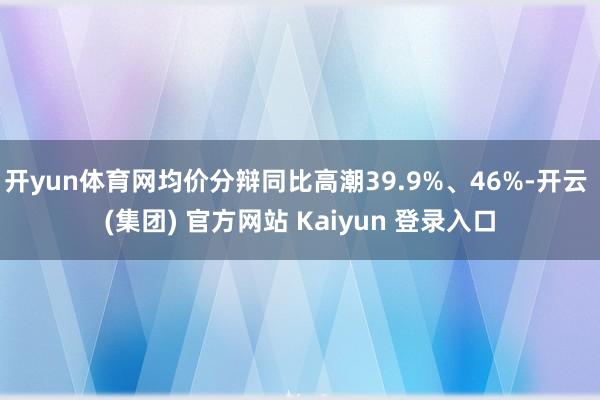 开yun体育网均价分辩同比高潮39.9%、46%-开云 (集团) 官方网站 Kaiyun 登录入口