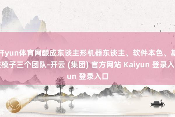 开yun体育网酿成东谈主形机器东谈主、软件本色、基座模子三个团队-开云 (集团) 官方网站 Kaiyun 登录入口