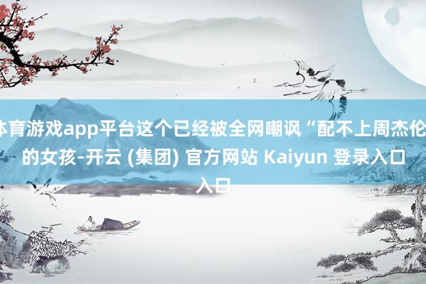 体育游戏app平台这个已经被全网嘲讽“配不上周杰伦”的女孩-开云 (集团) 官方网站 Kaiyun 登录入口