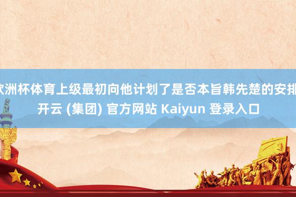 欧洲杯体育上级最初向他计划了是否本旨韩先楚的安排-开云 (集团) 官方网站 Kaiyun 登录入口
