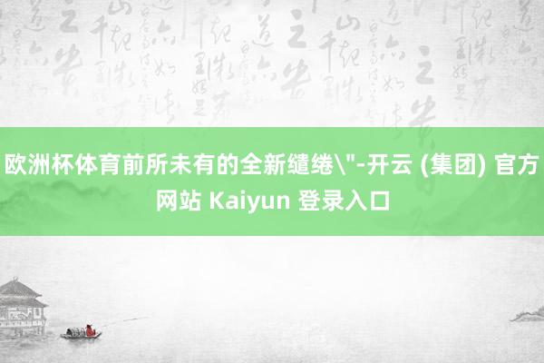 欧洲杯体育前所未有的全新缱绻＂-开云 (集团) 官方网站 Kaiyun 登录入口