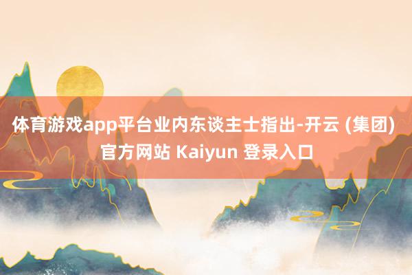 体育游戏app平台　　业内东谈主士指出-开云 (集团) 官方网站 Kaiyun 登录入口