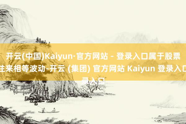 开云(中国)Kaiyun·官方网站 - 登录入口属于股票往来相等波动-开云 (集团) 官方网站 Kaiyun 登录入口