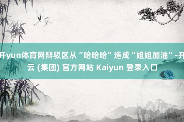 开yun体育网辩驳区从“哈哈哈”造成“姐姐加油”-开云 (集团) 官方网站 Kaiyun 登录入口
