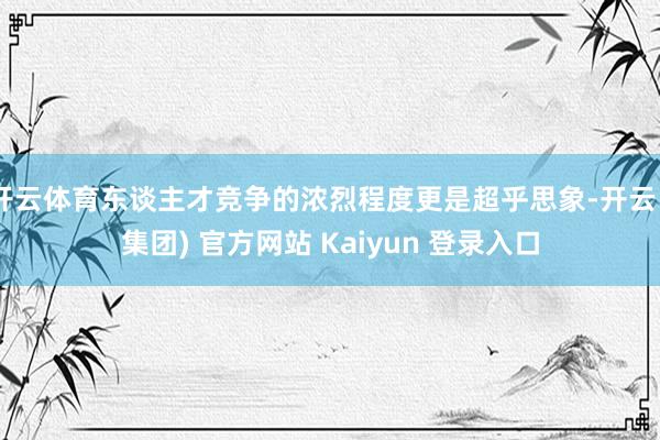 开云体育东谈主才竞争的浓烈程度更是超乎思象-开云 (集团) 官方网站 Kaiyun 登录入口