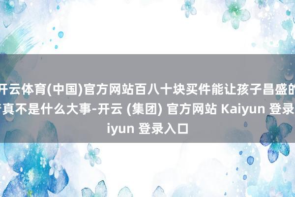 开云体育(中国)官方网站百八十块买件能让孩子昌盛的衣着真不是什么大事-开云 (集团) 官方网站 Kaiyun 登录入口