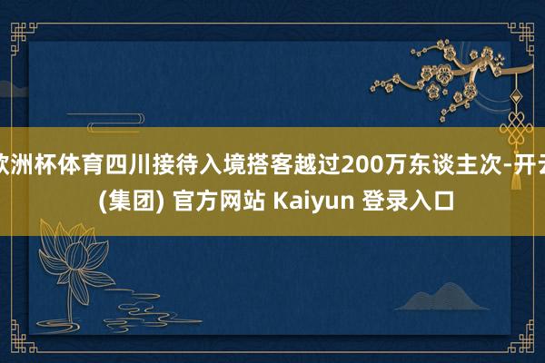欧洲杯体育四川接待入境搭客越过200万东谈主次-开云 (集团) 官方网站 Kaiyun 登录入口