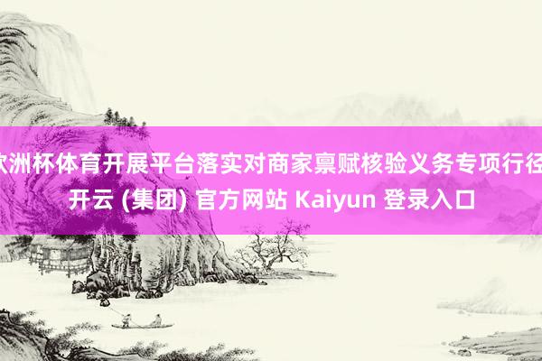 欧洲杯体育开展平台落实对商家禀赋核验义务专项行径-开云 (集团) 官方网站 Kaiyun 登录入口