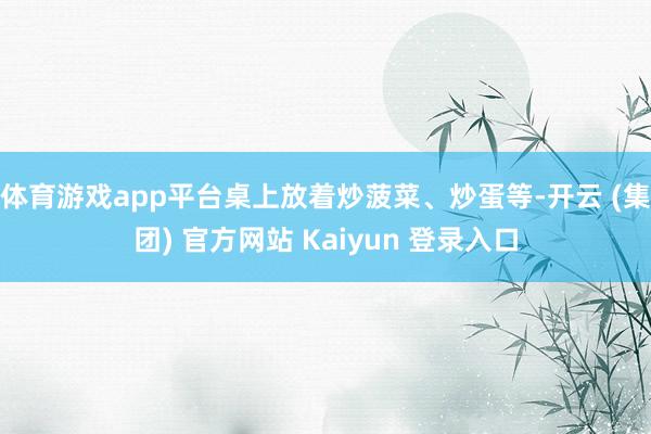 体育游戏app平台桌上放着炒菠菜、炒蛋等-开云 (集团) 官方网站 Kaiyun 登录入口