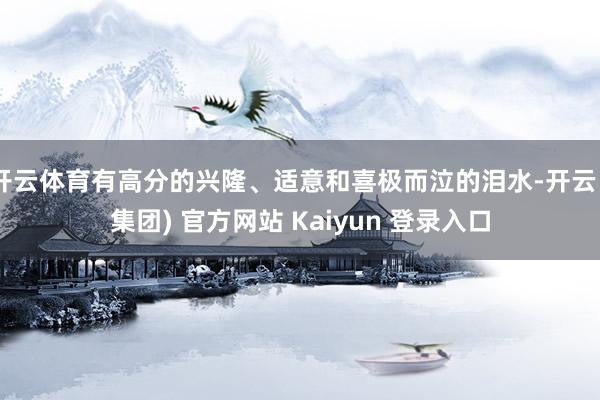 开云体育有高分的兴隆、适意和喜极而泣的泪水-开云 (集团) 官方网站 Kaiyun 登录入口