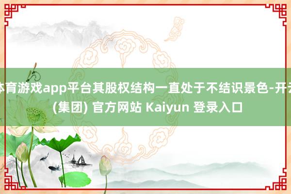 体育游戏app平台其股权结构一直处于不结识景色-开云 (集团) 官方网站 Kaiyun 登录入口
