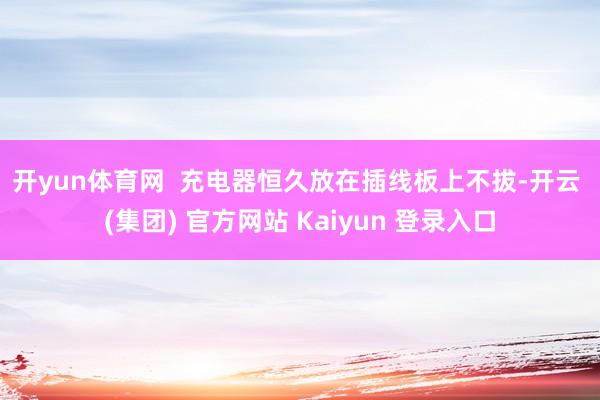 开yun体育网  　　充电器恒久放在插线板上不拔-开云 (集团) 官方网站 Kaiyun 登录入口
