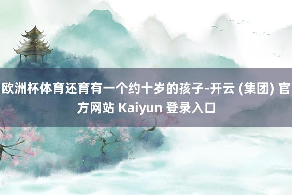 欧洲杯体育还育有一个约十岁的孩子-开云 (集团) 官方网站 Kaiyun 登录入口
