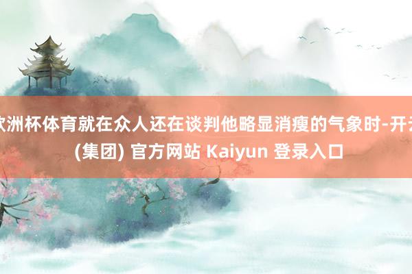欧洲杯体育就在众人还在谈判他略显消瘦的气象时-开云 (集团) 官方网站 Kaiyun 登录入口