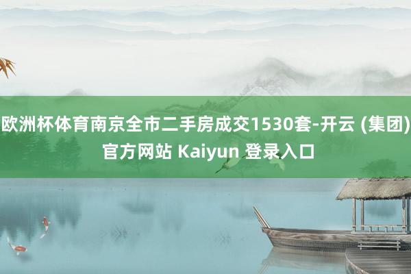 欧洲杯体育南京全市二手房成交1530套-开云 (集团) 官方网站 Kaiyun 登录入口