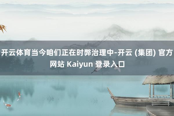开云体育当今咱们正在时弊治理中-开云 (集团) 官方网站 Kaiyun 登录入口