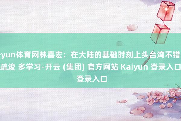 开yun体育网林嘉宏：在大陆的基础时刻上头台湾不错多疏浚 多学习-开云 (集团) 官方网站 Kaiyun 登录入口