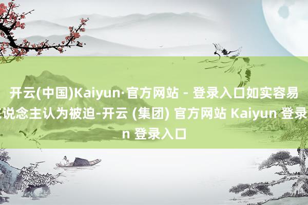 开云(中国)Kaiyun·官方网站 - 登录入口如实容易让东说念主认为被迫-开云 (集团) 官方网站 Kaiyun 登录入口